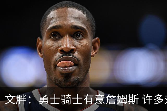 文胖：勇士骑士有意詹姆斯 许多对手球队认为最终老詹降薪留湖人